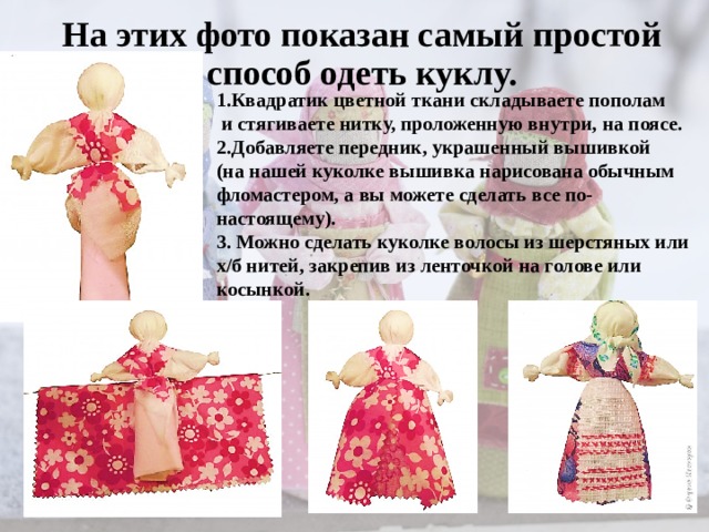 На этих фото показан самый простой способ одеть куклу. 1.Квадратик цветной ткани складываете пополам  и стягиваете нитку, проложенную внутри, на поясе. 2.Добавляете передник, украшенный вышивкой (на нашей куколке вышивка нарисована обычным фломастером, а вы можете сделать все по-настоящему). 3. Можно сделать куколке волосы из шерстяных или х/б нитей, закрепив из ленточкой на голове или косынкой. 