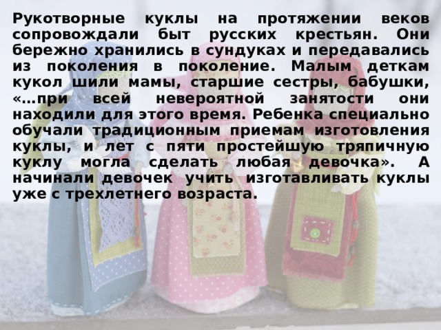 Рукотворные куклы на протяжении веков сопровождали быт русских крестьян. Они бережно хранились в сундуках и передавались из поколения в поколение. Малым деткам кукол шили мамы, старшие сестры, бабушки, «…при всей невероятной занятости они находили для этого время. Ребенка специально обучали традиционным приемам изготовления куклы, и лет с пяти простейшую тряпичную куклу могла сделать любая девочка».  А начинали девочек  учить  изготавливать куклы уже с трехлетнего возраста.    