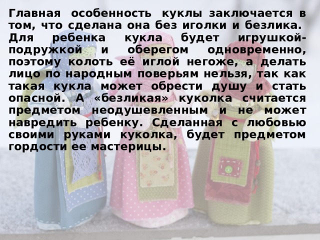 Главная  особенность  куклы заключается в том, что сделана она без иголки и безлика.  Для ребенка кукла будет игрушкой-подружкой и оберегом одновременно, поэтому колоть её иглой негоже, а делать лицо по народным поверьям нельзя, так как такая кукла может обрести душу и стать опасной. А «безликая» куколка считается предметом неодушевленным и не может навредить ребенку. Сделанная с любовью своими руками куколка, будет предметом гордости ее мастерицы. 