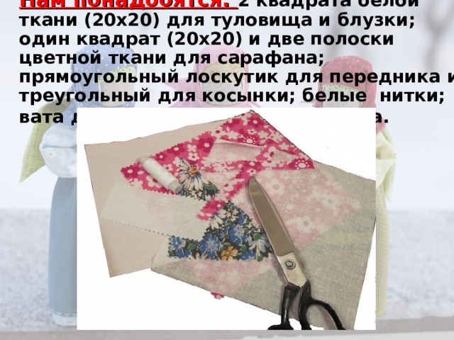 Нам понадобятся: 2 квадрата белой ткани (20х20) для туловища и блузки;    один квадрат (20х20) и две полоски цветной ткани для сарафана; прямоугольный лоскутик для передника и треугольный для косынки; белые  нитки; вата для объема; тесьма для пояса.      