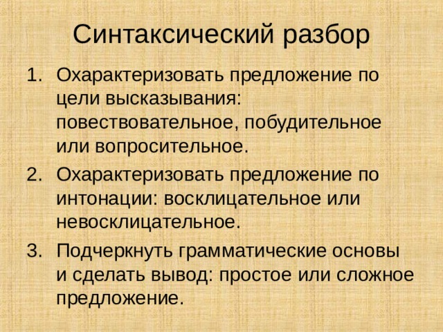 Синтаксический разбор Охарактеризовать предложение по цели высказывания: повествовательное, побудительное или вопросительное. Охарактеризовать предложение по интонации: восклицательное или невосклицательное. Подчеркнуть грамматические основы и сделать вывод: простое или сложное предложение. 