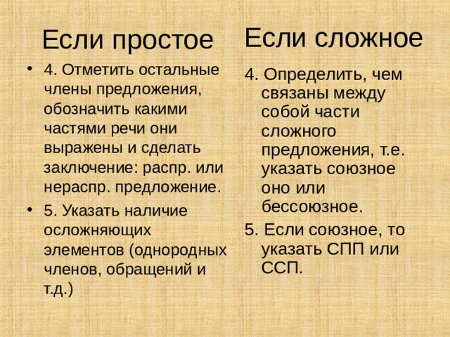Если сложное Если простое 4. Отметить остальные члены предложения, обозначить какими частями речи они выражены и сделать заключение: распр. или нераспр. предложение. 5. Указать наличие осложняющих элементов (однородных членов, обращений и т.д.) 4. Определить, чем связаны между собой части сложного предложения, т.е. указать союзное оно или бессоюзное. 5. Если союзное, то указать СПП или ССП. 