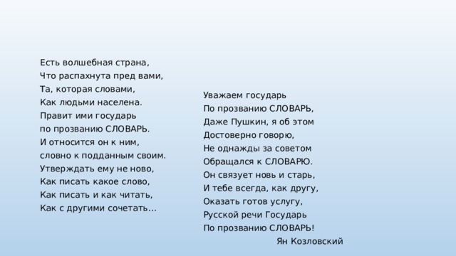 Есть волшебная страна, Что распахнута пред вами, Та, которая словами, Как людьми населена. Правит ими государь по прозванию СЛОВАРЬ. И относится он к ним, словно к подданным своим. Утверждать ему не ново, Как писать какое слово, Как писать и как читать, Как с другими сочетать… Уважаем государь По прозванию СЛОВАРЬ, Даже Пушкин, я об этом Достоверно говорю, Не однажды за советом Обращался к СЛОВАРЮ. Он связует новь и старь, И тебе всегда, как другу, Оказать готов услугу, Русской речи Государь По прозванию СЛОВАРЬ! Ян Козловский 