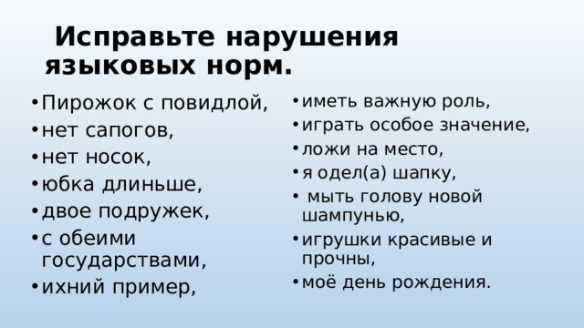   Исправьте нарушения языковых норм. Пирожок с повидлой, нет сапогов, нет носок, юбка длиньше, двое подружек, с обеими государствами, ихний пример, иметь важную роль, играть особое значение, ложи на место, я одел(а) шапку,  мыть голову новой шампунью, игрушки красивые и прочны, моё день рождения. 