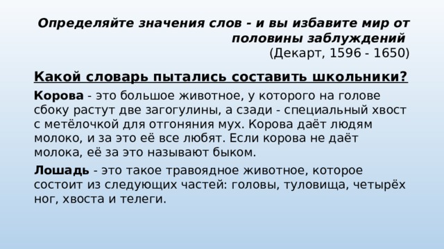 Определяйте значения слов - и вы избавите мир от половины заблуждений  (Декарт, 1596 - 1650) Какой словарь пытались составить школьники? Корова  - это большое животное, у которого на голове сбоку растут две загогулины, а сзади - специальный хвост с метёлочкой для отгоняния мух. Корова даёт людям молоко, и за это её все любят. Если корова не даёт молока, её за это называют быком. Лошадь  - это такое травоядное животное, которое состоит из следующих частей: головы, туловища, четырёх ног, хвоста и телеги. 