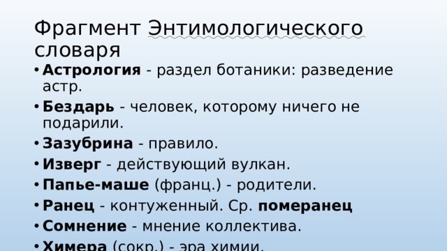 Фрагмент Энтимологического словаря Астрология  - раздел ботаники: разведение астр. Бездарь  - человек, которому ничего не подарили. Зазубрина  - правило. Изверг  - действующий вулкан. Папье-маше  (франц.) - родители. Ранец  - контуженный. Ср.  померанец Сомнение  - мнение коллектива. Химера  (сокр.) - эра химии. Язычник  (проф.) - лингвист. 