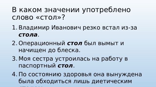 В каком значении употреблено слово «стол»? Владимир Иванович резко встал из-за стола . Операционный стол был вымыт и начищен до блеска. Моя сестра устроилась на работу в паспортный стол . По состоянию здоровья она вынуждена была обходиться лишь диетическим столом . 