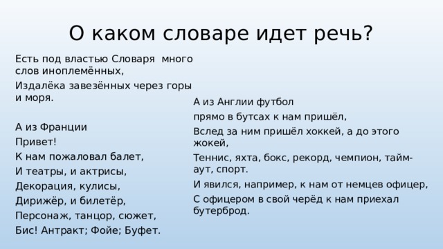О каком словаре идет речь? Есть под властью Словаря много слов иноплемённых, Издалёка завезённых через горы и моря. А из Франции Привет! К нам пожаловал балет, И театры, и актрисы, Декорация, кулисы, Дирижёр, и билетёр, Персонаж, танцор, сюжет, Бис! Антракт; Фойе; Буфет. А из Англии футбол прямо в бутсах к нам пришёл, Вслед за ним пришёл хоккей, а до этого жокей, Теннис, яхта, бокс, рекорд, чемпион, тайм-аут, спорт. И явился, например, к нам от немцев офицер, С офицером в свой черёд к нам приехал бутерброд. 