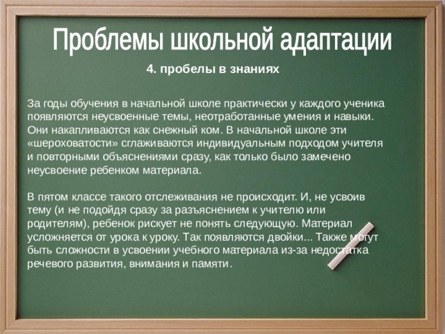 4. пробелы в знаниях  За годы обучения в начальной школе практически у каждого ученика появляются неусвоенные темы, неотработанные умения и навыки. Они накапливаются как снежный ком.  В начальной школе эти «шероховатости» сглаживаются индивидуальным подходом учителя и повторными объяснениями сразу, как только было замечено неусвоение ребенком материала. В пятом классе такого отслеживания не происходит. И, не усвоив тему (и не подойдя сразу за разъяснением к учителю или родителям), ребенок рискует не понять следующую. Материал усложняется от урока к уроку. Так появляются двойки... Также могут быть сложности в усвоении учебного материала из-за недостатка речевого развития, внимания и памяти.  