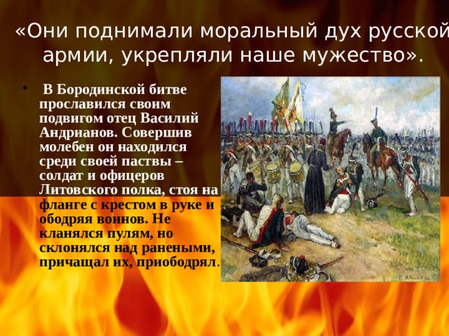 «Они поднимали моральный дух русской армии, укрепляли наше мужество».  В Бородинской битве прославился своим подвигом отец Василий Андрианов. Совершив молебен он находился среди своей паствы – солдат и офицеров  Литовского полка, стоя на фланге с крестом в руке и ободряя воинов. Не кланялся пулям, но склонялся над ранеными, причащал их, приободрял . 