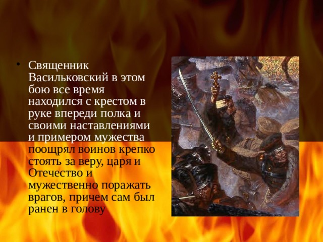 Священник Васильковский в этом бою все время находился с крестом в руке впереди полка и своими наставлениями и примером мужества поощрял воинов крепко стоять за веру, царя и Отечество и мужественно поражать врагов, причем сам был ранен в голову 