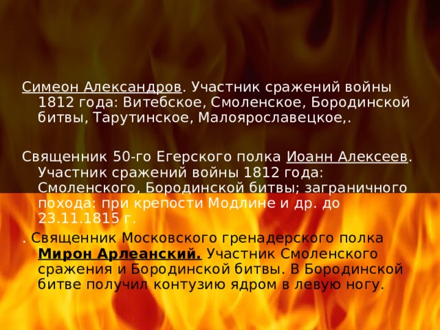 Симеон Александров . Участник сражений войны 1812 года: Витебское, Смоленское, Бородинской битвы, Тарутинское, Малоярославецкое,. Священник 50-го Егерского полка Иоанн Алексеев . Участник сражений войны 1812 года: Смоленского, Бородинской битвы; заграничного похода: при крепости Модлине и др. до 23.11.1815 г. . Священник Московского гренадерского полка Мирон Арлеанский. Участник Смоленского сражения и Бородинской битвы. В Бородинской битве получил контузию ядром в левую ногу. 