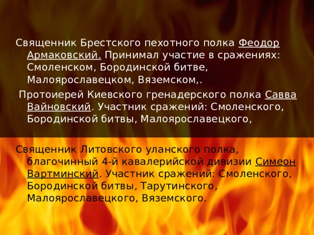 Священник Брестского пехотного полка Феодор Армаковский. Принимал участие в сражениях: Смоленском, Бородинской битве, Малоярославецком, Вяземском,.  Протоиерей Киевского гренадерского полка Савва Вайновский . Участник сражений: Смоленского, Бородинской битвы, Малоярославецкого, Священник Литовского уланского полка, благочинный 4-й кавалерийской дивизии Симеон Вартминский . Участник сражений: Смоленского, Бородинской битвы, Тарутинского, Малоярославецкого, Вяземского. 