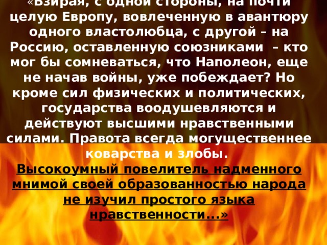 « Взирая, с одной стороны, на почти целую Европу, вовлеченную в авантюру одного властолюбца, с другой – на Россию, оставленную союзниками – кто мог бы сомневаться, что Наполеон, еще не начав войны, уже побеждает? Но кроме сил физических и политических, государства воодушевляются и действуют высшими нравственными силами. Правота всегда могущественнее коварства и злобы.  Высокоумный повелитель надменного мнимой своей образованностью народа не изучил простого языка  нравственности...» 