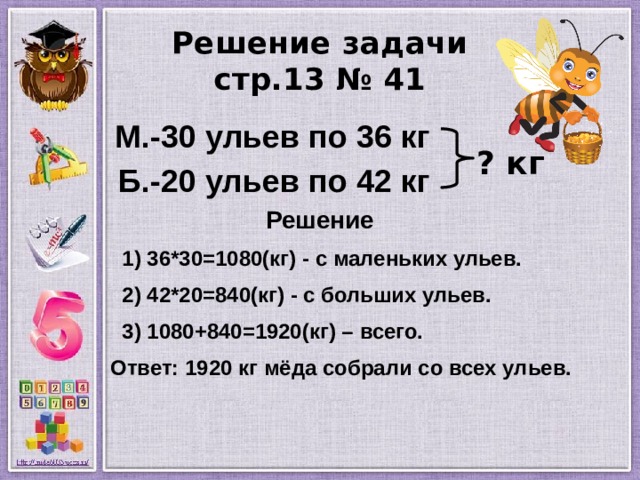 Решение задачи  стр.13 № 41  М.-30 ульев по 36 кг  Б.-20 ульев по 42 кг  Решение  1) 36*30=1080(кг) - с маленьких ульев.  2) 42*20=840(кг) - с больших ульев.  3) 1080+840=1920(кг) – всего.  Ответ: 1920 кг мёда собрали со всех ульев.   ? кг 