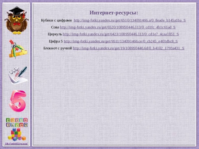 Интернет-ресурсы: Кубики с цифрами http://img-fotki.yandex.ru/get/6510/134091466.a/0_8eade_b145a1ba_S  Сова http://img-fotki.yandex.ru/get/6520/108950446.113/0_cd1fc_4b1c61ad_S  Циркуль http://img-fotki.yandex.ru/get/6423/108950446.113/0_cd1e7_4caa1851_S  Цифра 5 http://img-fotki.yandex.ru/get/9511/134091466.ce/0_cb245_e401dbc8_S  Блокнот с ручкой http://img-fotki.yandex.ru/get/19/108950446.6d/0_b4102_1793a431_S 