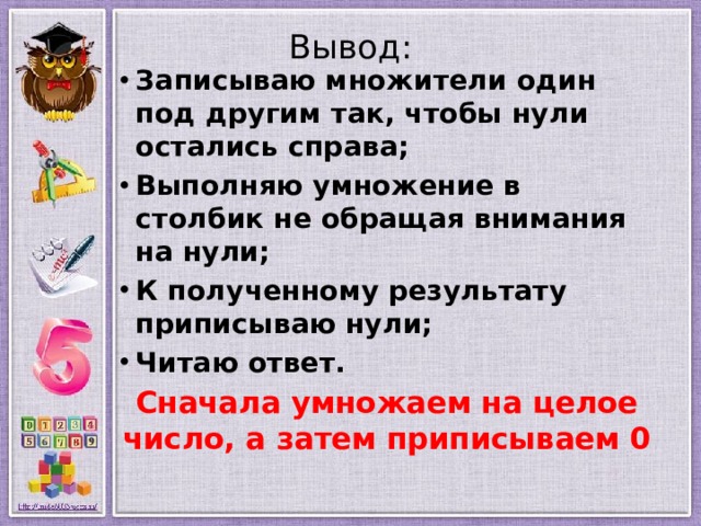 Вывод:   Записываю множители один под другим так, чтобы нули остались справа; Выполняю умножение в столбик не обращая внимания на нули; К полученному результату приписываю нули; Читаю ответ. Сначала умножаем на целое число, а затем приписываем 0  