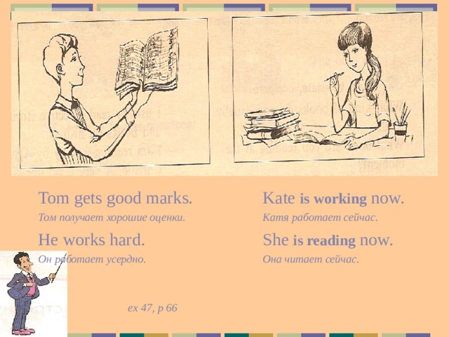 Tom gets good marks.    Kate is working now. Том получает хорошие оценки.   Катя работает сейчас. He works hard.    She is reading now. Он работает усердно.    Она читает сейчас.        ex 47, p 66 Задание ученикам: сравните предложения  