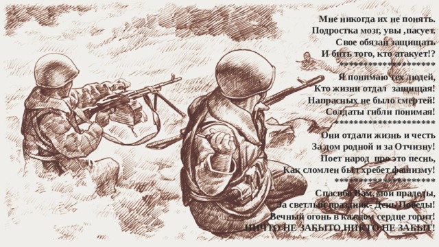  Мне никогда их не понять.  Подростка мозг, увы ,пасует.  Свое обязан защищать  И бить того, кто атакует!?  ********************  Я понимаю тех людей,  Кто жизни отдал защищая!  Напрасных не было смертей!  Солдаты гибли понимая!  *********************  Они отдали жизнь и честь  За дом родной и за Отчизну!  Поет народ про это песнь,  Как сломлен был хребет фашизму!   *********************  Спасибо Вам, мои прадеды,  За светлый праздник- День Победы!  Вечный огонь в каждом сердце горит!  НИЧТО НЕ ЗАБЫТО,НИКТО НЕ ЗАБЫТ!   