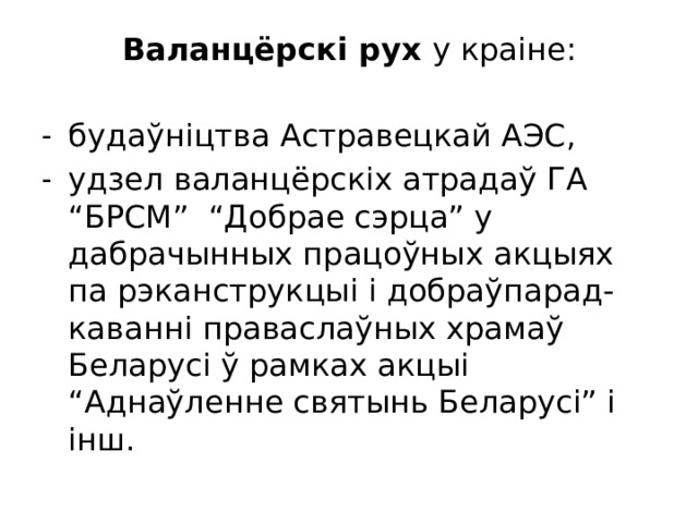 Валанцёрскі рух у краіне: будаўніцтва Астравецкай АЭС, удзел валанцёрскіх атрадаў ГА “БРСМ” “Добрае сэрца” у дабрачынных працоўных акцыях па рэканструкцыі і добраўпарад-каванні праваслаўных храмаў Беларусі ў рамках акцыі “Аднаўленне святынь Беларусі” і інш. 