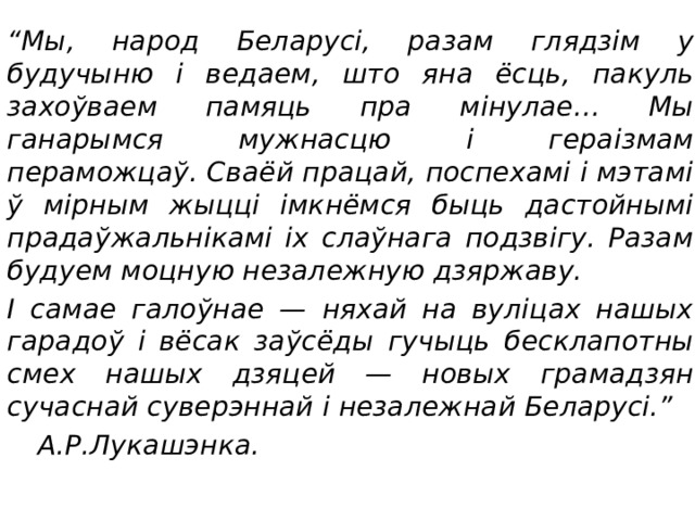 “ Мы, народ Беларусі, разам глядзім у будучыню і ведаем, што яна ёсць, пакуль захоўваем памяць пра мінулае… Мы ганарымся мужнасцю і гераізмам пераможцаў. Сваёй працай, поспехамі і мэтамі ў мірным жыцці імкнёмся быць дастойнымі прадаўжальнікамі іх слаўнага подзвігу. Разам будуем моцную незалежную дзяржаву. І самае галоўнае — няхай на вуліцах нашых гарадоў і вёсак заўсёды гучыць бесклапотны смех нашых дзяцей — новых грамадзян сучаснай суверэннай і незалежнай Беларусі.”         А.Р.Лукашэнка. 