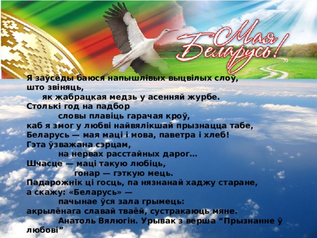Я заўсёды баюся напышлівых выцвілых слоў, што звіняць,  як жабрацкая медзь у асенняй журбе. Столькі год на падбор   словы плавіць гарачая кроў, каб я змог у любві найвялікшай прызнацца табе, Беларусь — мая маці і мова, паветра і хлеб! Гэта ўзважана сэрцам,   на нервах расстайных дарог… Шчасце — маці такую любіць,    гонар — гэткую мець. Падарожнік ці госць, па нязнанай хаджу старане, а скажу: «Беларусь» —   пачынае ўся зала грымець: акрылёнага славай тваёй, сустракаюць мяне.   Анатоль Вялюгін. Урывак з верша “Прызнанне ў любові” 