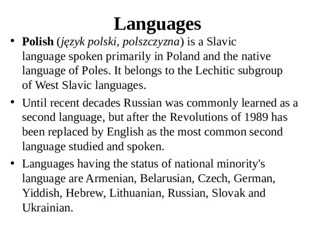Languages Polish  ( język polski ,  polszczyzna ) is a Slavic language spoken primarily in Poland and the native language of Poles. It belongs to the Lechitic subgroup of West Slavic languages. Until recent decades Russian was commonly learned as a second language, but after the Revolutions of 1989 has been replaced by English as the most common second language studied and spoken. Languages having the status of national minority's language are Armenian, Belarusian, Czech, German, Yiddish, Hebrew, Lithuanian, Russian, Slovak and Ukrainian.  