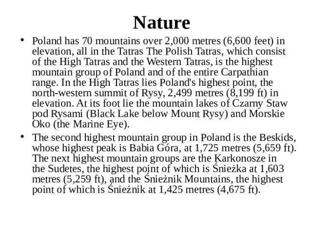 Nature Poland has 70 mountains over 2,000 metres (6,600 feet) in elevation, all in the Tatras The Polish Tatras, which consist of the High Tatras and the Western Tatras, is the highest mountain group of Poland and of the entire Carpathian range. In the High Tatras lies Poland's highest point, the north-western summit of Rysy, 2,499 metres (8,199 ft) in elevation. At its foot lie the mountain lakes of Czarny Staw pod Rysami (Black Lake below Mount Rysy) and Morskie Oko (the Marine Eye). The second highest mountain group in Poland is the Beskids, whose highest peak is Babia Góra, at 1,725 metres (5,659 ft). The next highest mountain groups are the Karkonosze in the Sudetes, the highest point of which is Śnieżka at 1,603 metres (5,259 ft), and the Śnieżnik Mountains, the highest point of which is Śnieżnik at 1,425 metres (4,675 ft).  