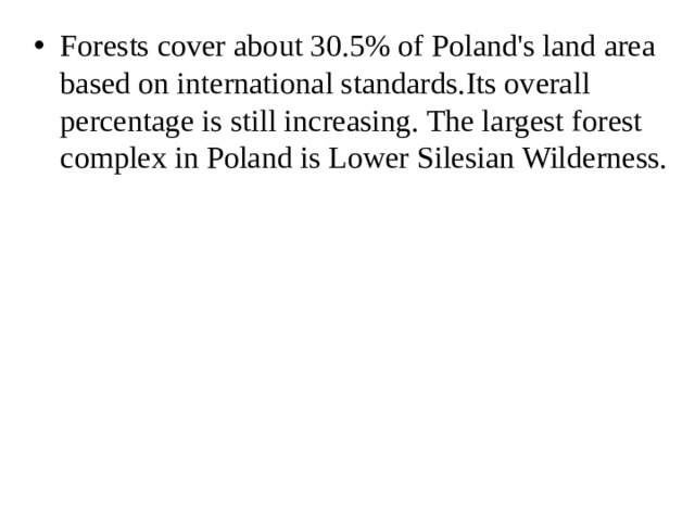Forests cover about 30.5% of Poland's land area based on international standards.Its overall percentage is still increasing. The largest forest complex in Poland is Lower Silesian Wilderness. 