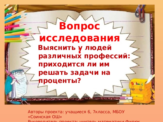 Вопрос исследования:  Выяснить у людей различных профессий: приходится ли им решать задачи на проценты? Авторы проекта: учащиеся 6, 7класса, МБОУ «Соинская ОШ» Руководитель проекта: учитель математики Филюк О.В. 