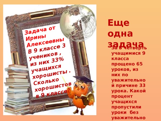 Задача от Ирины Алексеевны В 9 классе 3 учеников , из них 33% учащихся хорошисты . Сколько хорошистов в 9 классе? Еще одна задача За 3 четверть учащимися 9 класса прощено 65 уроков, из них по уважительной причине 33 урока. Какой процент учащихся пропустили уроки без уважительной причины? 