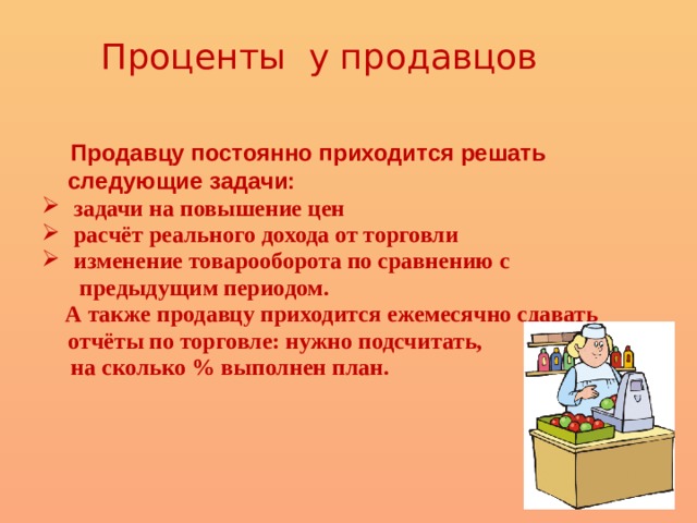 Проценты у продавцов  Продавцу постоянно приходится решать следующие задачи:  задачи на повышение цен  расчёт реального дохода от торговли  изменение товарооборота по сравнению с  предыдущим периодом.  А также продавцу приходится ежемесячно сдавать отчёты по торговле: нужно подсчитать,  на сколько % выполнен план. 