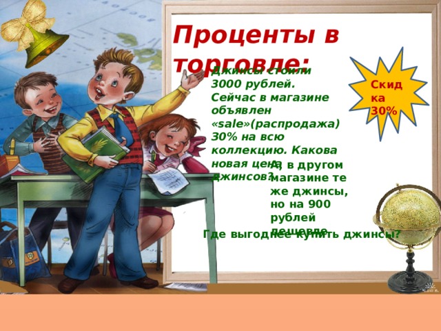 Проценты в торговле: Джинсы стоили 3000 рублей. Сейчас в магазине объявлен «sale»(распродажа) З0% на всю коллекцию. Какова новая цена джинсов? Скидка 30% А, в другом магазине те же джинсы, но на 900 рублей дешевле Где выгоднее купить джинсы? 