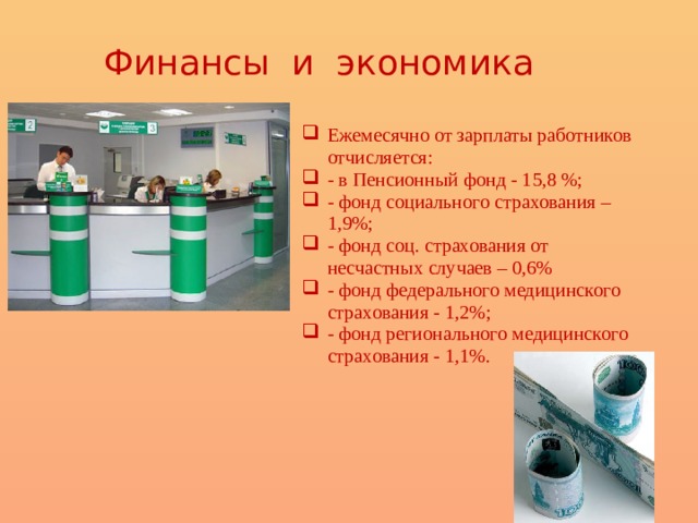 Финансы и экономика Ежемесячно от зарплаты работников отчисляется: - в Пенсионный фонд - 15,8 %; - фонд социального страхования – 1,9%; - фонд соц. страхования от несчастных случаев – 0,6% - фонд федерального медицинского страхования - 1,2%; - фонд регионального медицинского страхования - 1,1%. 