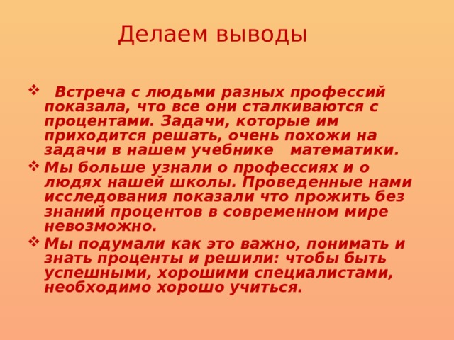Делаем выводы  Встреча с людьми разных профессий показала, что все они сталкиваются с процентами. Задачи, которые им приходится решать, очень похожи на задачи в нашем учебнике математики. Мы больше узнали о профессиях и о людях нашей школы. Проведенные нами исследования показали что прожить без знаний процентов в современном мире невозможно. Мы подумали как это важно, понимать и знать проценты и решили: чтобы быть успешными, хорошими специалистами, необходимо хорошо учиться. 
