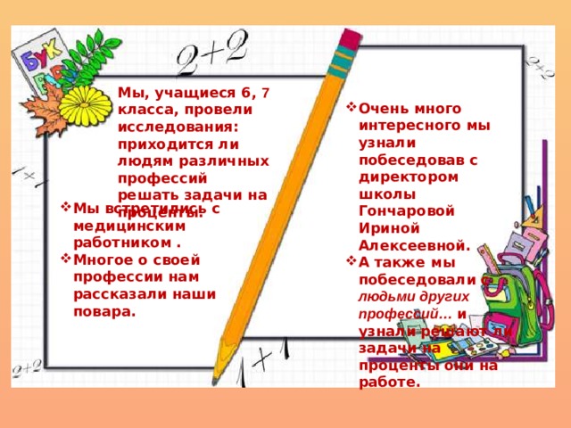   Очень много интересного мы узнали побеседовав с директором школы Гончаровой Ириной Алексеевной. А также мы побеседовали с людьми других профессий…  и узнали решают ли задачи на проценты они на работе. Мы, учащиеся 6, 7 класса, провели исследования: приходится ли людям различных профессий решать задачи на проценты. Мы встретились с медицинским работником . Многое о своей профессии нам рассказали наши повара. 
