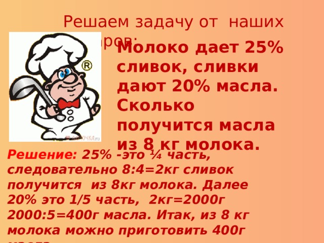 Решаем задачу от наших поваров: Молоко дает 25% сливок, сливки дают 20% масла. Сколько получится масла из 8 кг молока. Решение: 25% -это ¼ часть, следовательно 8:4=2кг сливок получится из 8кг молока. Далее 20% это 1/5 часть, 2кг=2000г 2000:5=400г масла. Итак, из 8 кг молока можно приготовить 400г масла. 