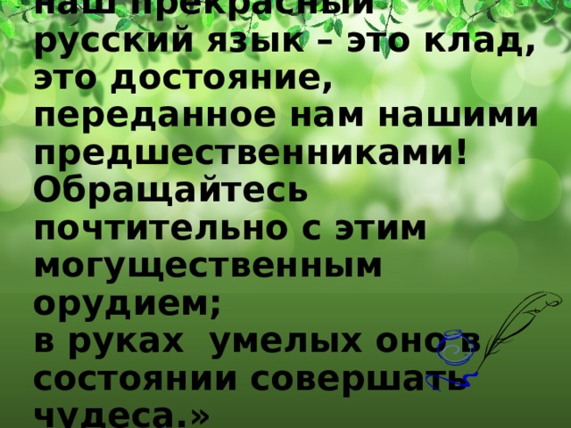 «Берегите наш язык , наш прекрасный русский язык – это клад, это достояние, переданное нам нашими предшественниками!  Обращайтесь почтительно с этим могущественным орудием;  в руках умелых оно в состоянии совершать чудеса.»   Иван Сергеевич Тургенев   