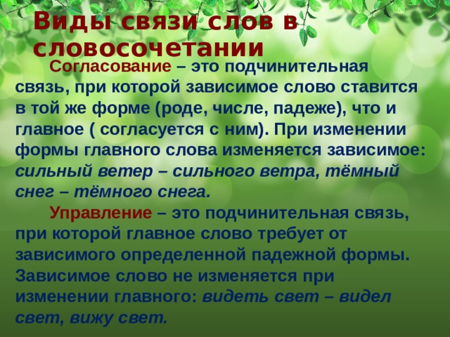 Виды связи слов в словосочетании  Согласование  – это подчинительная связь, при которой зависимое слово ставится в той же форме (роде, числе, падеже), что и главное ( согласуется с ним). При изменении формы главного слова изменяется зависимое: сильный ветер – сильного ветра, тёмный снег – тёмного снега.  Управление – это подчинительная связь, при которой главное слово требует от зависимого определенной падежной формы. Зависимое слово не изменяется при изменении главного: видеть свет – видел свет, вижу свет. 