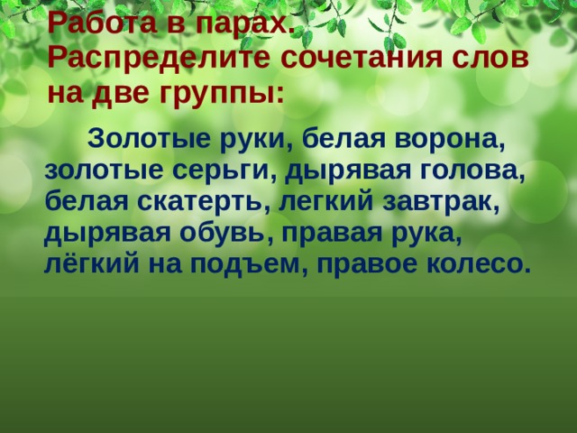 Работа в парах.  Распределите сочетания слов на две группы:     Золотые руки, белая ворона, золотые серьги, дырявая голова, белая скатерть, легкий завтрак, дырявая обувь, правая рука, лёгкий на подъем, правое колесо. 