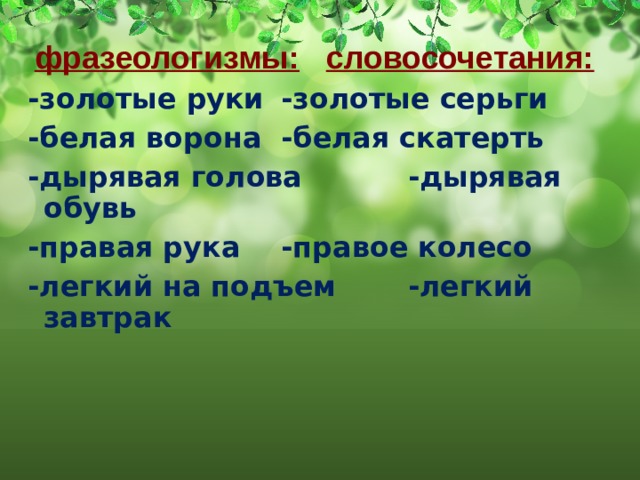  фразеологизмы:  словосочетания: -золотые руки    -золотые серьги -белая ворона    -белая скатерть -дырявая голова   -дырявая обувь -правая рука    -правое колесо -легкий на подъем   -легкий завтрак 