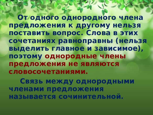  От одного однородного члена предложения к другому нельзя поставить вопрос. Слова в этих сочетаниях равноправны (нельзя выделить главное и зависимое), поэтому однородные члены предложения не являются словосочетаниями.  Связь между однородными членами предложения называется сочинительной. 