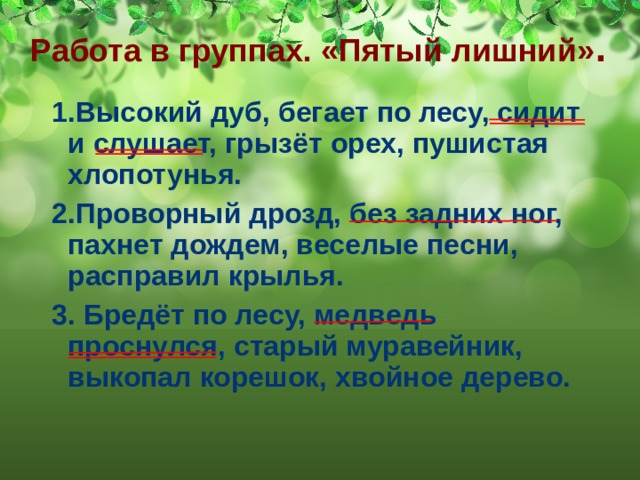 Работа в группах. «Пятый лишний» . 1.Высокий дуб, бегает по лесу, сидит и слушает, грызёт орех, пушистая хлопотунья. 2.Проворный дрозд, без задних ног, пахнет дождем, веселые песни, расправил крылья. 3. Бредёт по лесу, медведь проснулся, старый муравейник, выкопал корешок, хвойное дерево. 