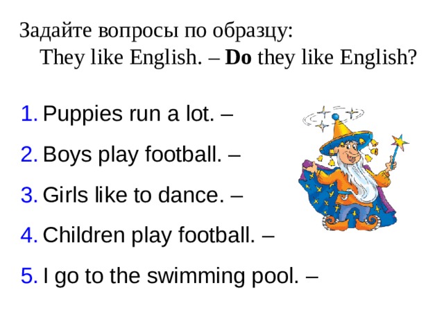 Задайте вопросы по образцу:   They like English . – Do they like English? Puppies run a lot. – Boys play football. – Girls like to dance. – Children play football. – I go to the swimming pool. – 