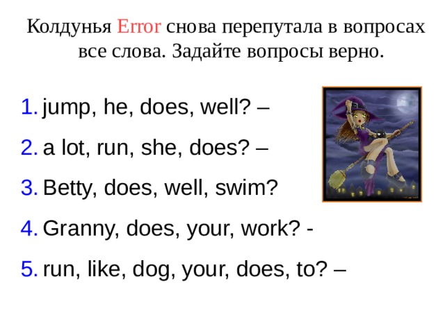 Колдунья Error  снова перепутала в вопросах все слова. Задайте вопросы верно. jump, he, does, well? – a lot, run, she, does? – Betty, does, well, swim? Granny, does, your, work? - run, like, dog, your, does, to? –  