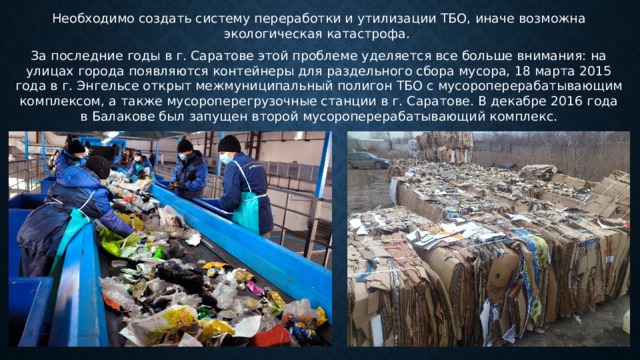 Необходимо создать систему переработки и утилизации ТБО, иначе возможна экологическая катастрофа. За последние годы в г. Саратове этой проблеме уделяется все больше внимания: на улицах города появляются контейнеры для раздельного сбора мусора, 18 марта 2015 года в г. Энгельсе открыт межмуниципальный полигон ТБО с мусороперерабатывающим комплексом, а также мусороперегрузочные станции в г. Саратове. В декабре 2016 года в Балакове был запущен второй мусороперерабатывающий комплекс. 