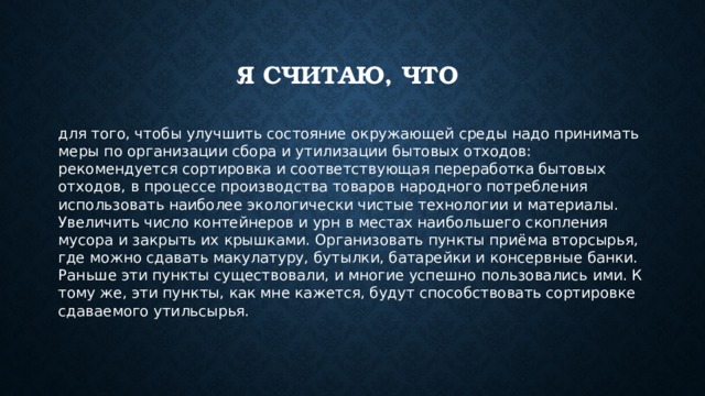 Я считаю, что для того, чтобы улучшить состояние окружающей среды надо принимать меры по организации сбора и утилизации бытовых отходов: рекомендуется сортировка и соответствующая переработка бытовых отходов, в процессе производства товаров народного потребления использовать наиболее экологически чистые технологии и материалы. Увеличить число контейнеров и урн в местах наибольшего скопления мусора и закрыть их крышками. Организовать пункты приёма вторсырья, где можно сдавать макулатуру, бутылки, батарейки и консервные банки. Раньше эти пункты существовали, и многие успешно пользовались ими. К тому же, эти пункты, как мне кажется, будут способствовать сортировке сдаваемого утильсырья. 
