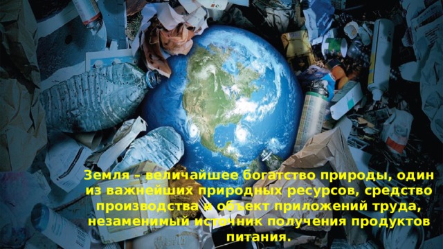 Земля – величайшее богатство природы, один из важнейших природных ресурсов, средство производства и объект приложений труда, незаменимый источник получения продуктов питания. 