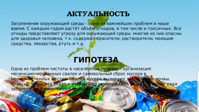 Актуальность Загрязнение окружающей среды - одна из важнейших проблем в наше время. С каждым годом растёт объём отходов, в том числе и токсичных. Все отходы представляют угрозу для окружающей среды, многие из них опасны для здоровья человека, т.к. содержат красители, растворители, моющие средства, лекарства, ртуть и т.д. ГИПОТЕЗА  Одна из проблем чистоты в населённых пунктах - организация несанкционированных свалок и самовольный сброс мусора в неустановленных местах. Свалки мусора вызывают загрязнение почвы, воздуха, воды, что ведёт к ухудшению самочувствия, возникновению ряда заболеваний у населения близлежащих районов. 