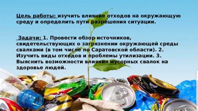 Цель работы: изучить влияние отходов на окружающую среду и определить пути разрешения ситуации.   Задачи: 1. Провести обзор источников, свидетельствующих о загрязнении окружающей среды свалками (в том числе по Саратовской области). 2. Изучить виды отходов и проблемы утилизации. 3. Выяснить возможности влияния мусорных свалок на здоровье людей. 